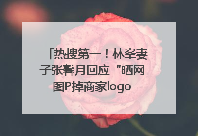 热搜第一！林峯妻子张馨月回应“晒网图P掉商家logo被说小家子气”：没那么多想法，可能有人恶意解读